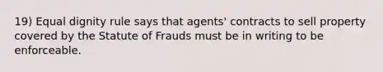 19) Equal dignity rule says that agents' contracts to sell property covered by the Statute of Frauds must be in writing to be enforceable.