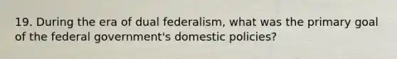 19. During the era of dual federalism, what was the primary goal of the federal government's domestic policies?