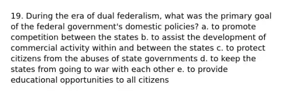 19. During the era of dual federalism, what was the primary goal of the federal government's domestic policies? a. to promote competition between the states b. to assist the development of commercial activity within and between the states c. to protect citizens from the abuses of state governments d. to keep the states from going to war with each other e. to provide educational opportunities to all citizens