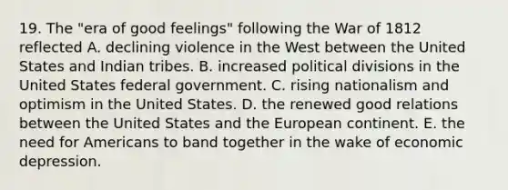 19. The "era of good feelings" following the War of 1812 reflected A. declining violence in the West between the United States and Indian tribes. B. increased political divisions in the United States federal government. C. rising nationalism and optimism in the United States. D. the renewed good relations between the United States and the European continent. E. the need for Americans to band together in the wake of economic depression.