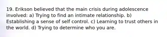 19. Erikson believed that the main crisis during adolescence involved: a) Trying to find an intimate relationship. b) Establishing a sense of self control. c) Learning to trust others in the world. d) Trying to determine who you are.