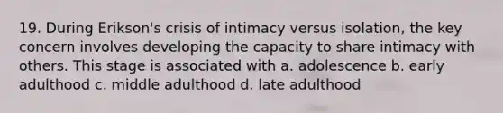 19. During Erikson's crisis of intimacy versus isolation, the key concern involves developing the capacity to share intimacy with others. This stage is associated with a. adolescence b. early adulthood c. middle adulthood d. late adulthood