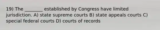 19) The ________ established by Congress have limited jurisdiction. A) state supreme courts B) state appeals courts C) special federal courts D) courts of records