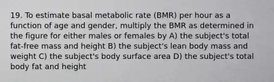 19. To estimate basal metabolic rate (BMR) per hour as a function of age and gender, multiply the BMR as determined in the figure for either males or females by A) the subject's total fat-free mass and height B) the subject's lean body mass and weight C) the subject's body <a href='https://www.questionai.com/knowledge/kEtsSAPENL-surface-area' class='anchor-knowledge'>surface area</a> D) the subject's total body fat and height