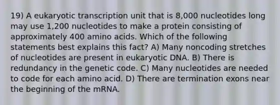 19) A eukaryotic transcription unit that is 8,000 nucleotides long may use 1,200 nucleotides to make a protein consisting of approximately 400 amino acids. Which of the following statements best explains this fact? A) Many noncoding stretches of nucleotides are present in eukaryotic DNA. B) There is redundancy in the genetic code. C) Many nucleotides are needed to code for each amino acid. D) There are termination exons near the beginning of the mRNA.