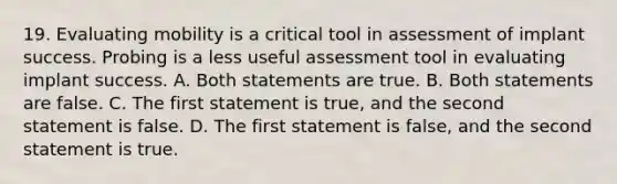 19. Evaluating mobility is a critical tool in assessment of implant success. Probing is a less useful assessment tool in evaluating implant success. A. Both statements are true. B. Both statements are false. C. The first statement is true, and the second statement is false. D. The first statement is false, and the second statement is true.