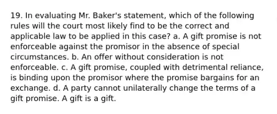 19. In evaluating Mr. Baker's statement, which of the following rules will the court most likely find to be the correct and applicable law to be applied in this case? a. A gift promise is not enforceable against the promisor in the absence of special circumstances. b. An offer without consideration is not enforceable. c. A gift promise, coupled with detrimental reliance, is binding upon the promisor where the promise bargains for an exchange. d. A party cannot unilaterally change the terms of a gift promise. A gift is a gift.