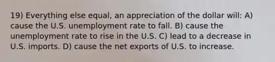 19) Everything else equal, an appreciation of the dollar will: A) cause the U.S. unemployment rate to fall. B) cause the unemployment rate to rise in the U.S. C) lead to a decrease in U.S. imports. D) cause the net exports of U.S. to increase.