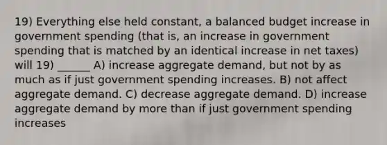 19) Everything else held constant, a balanced budget increase in government spending (that is, an increase in government spending that is matched by an identical increase in net taxes) will 19) ______ A) increase aggregate demand, but not by as much as if just government spending increases. B) not affect aggregate demand. C) decrease aggregate demand. D) increase aggregate demand by more than if just government spending increases