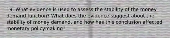 19. What evidence is used to assess the stability of the money demand function? What does the evidence suggest about the stability of money demand, and how has this conclusion affected monetary policymaking?