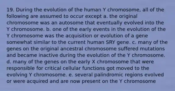 19. During the evolution of the human Y chromosome, all of the following are assumed to occur except a. the original chromosome was an autosome that eventually evolved into the Y chromosome. b. one of the early events in the evolution of the Y chromosome was the acquisition or evolution of a gene somewhat similar to the current human SRY gene. c. many of the genes on the original ancestral chromosome suffered mutations and became inactive during the evolution of the Y chromosome. d. many of the genes on the early X chromosome that were responsible for critical cellular functions got moved to the evolving Y chromosome. e. several palindromic regions evolved or were acquired and are now present on the Y chromosome