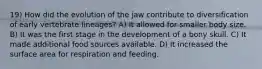 19) How did the evolution of the jaw contribute to diversification of early vertebrate lineages? A) It allowed for smaller body size. B) It was the first stage in the development of a bony skull. C) It made additional food sources available. D) It increased the surface area for respiration and feeding.