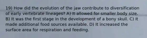 19) How did the evolution of the jaw contribute to diversification of early vertebrate lineages? A) It allowed for smaller body size. B) It was the first stage in the development of a bony skull. C) It made additional food sources available. D) It increased the surface area for respiration and feeding.