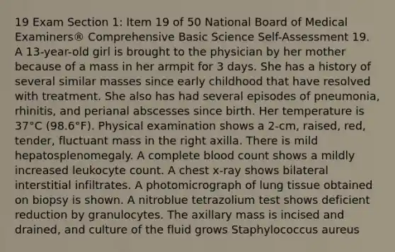 19 Exam Section 1: Item 19 of 50 National Board of Medical Examiners® Comprehensive Basic Science Self-Assessment 19. A 13-year-old girl is brought to the physician by her mother because of a mass in her armpit for 3 days. She has a history of several similar masses since early childhood that have resolved with treatment. She also has had several episodes of pneumonia, rhinitis, and perianal abscesses since birth. Her temperature is 37°C (98.6°F). Physical examination shows a 2-cm, raised, red, tender, fluctuant mass in the right axilla. There is mild hepatosplenomegaly. A complete blood count shows a mildly increased leukocyte count. A chest x-ray shows bilateral interstitial infiltrates. A photomicrograph of lung tissue obtained on biopsy is shown. A nitroblue tetrazolium test shows deficient reduction by granulocytes. The axillary mass is incised and drained, and culture of the fluid grows Staphylococcus aureus