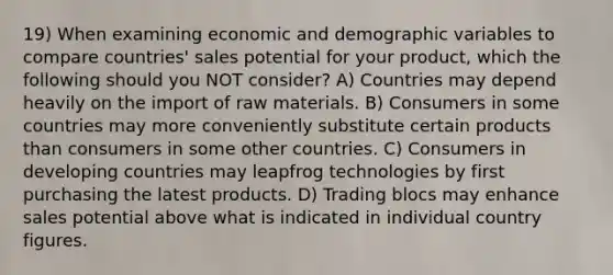 19) When examining economic and demographic variables to compare countries' sales potential for your product, which the following should you NOT consider? A) Countries may depend heavily on the import of raw materials. B) Consumers in some countries may more conveniently substitute certain products than consumers in some other countries. C) Consumers in developing countries may leapfrog technologies by first purchasing the latest products. D) Trading blocs may enhance sales potential above what is indicated in individual country figures.