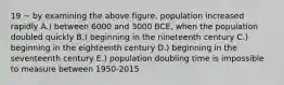 19 ~ by examining the above figure, population increased rapidly A.) between 6000 and 3000 BCE, when the population doubled quickly B.) beginning in the nineteenth century C.) beginning in the eighteenth century D.) beginning in the seventeenth century E.) population doubling time is impossible to measure between 1950-2015