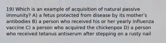 19) Which is an example of acquisition of natural passive immunity? A) a fetus protected from disease by its motherʹs antibodies B) a person who received his or her yearly influenza vaccine C) a person who acquired the chickenpox D) a person who received tetanus antiserum after stepping on a rusty nail