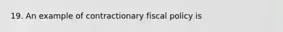 19. An example of contractionary fiscal policy is