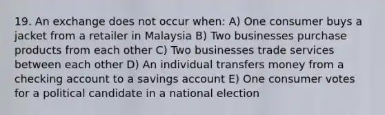 19. An exchange does not occur when: A) One consumer buys a jacket from a retailer in Malaysia B) Two businesses purchase products from each other C) Two businesses trade services between each other D) An individual transfers money from a checking account to a savings account E) One consumer votes for a political candidate in a national election