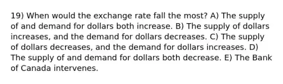 19) When would the exchange rate fall the most? A) The supply of and demand for dollars both increase. B) The supply of dollars increases, and the demand for dollars decreases. C) The supply of dollars decreases, and the demand for dollars increases. D) The supply of and demand for dollars both decrease. E) The Bank of Canada intervenes.