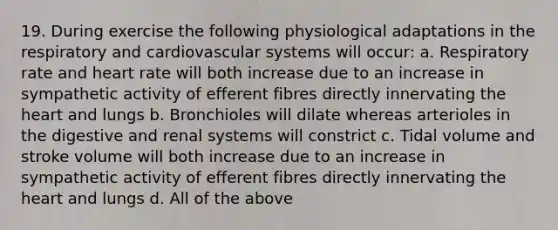 19. During exercise the following physiological adaptations in the respiratory and cardiovascular systems will occur: a. Respiratory rate and heart rate will both increase due to an increase in sympathetic activity of efferent fibres directly innervating the heart and lungs b. Bronchioles will dilate whereas arterioles in the digestive and renal systems will constrict c. Tidal volume and stroke volume will both increase due to an increase in sympathetic activity of efferent fibres directly innervating the heart and lungs d. All of the above