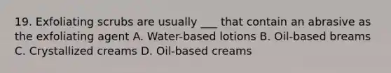 19. Exfoliating scrubs are usually ___ that contain an abrasive as the exfoliating agent A. Water-based lotions B. Oil-based breams C. Crystallized creams D. Oil-based creams