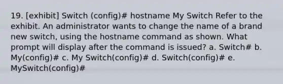 19. [exhibit] Switch (config)# hostname My Switch Refer to the exhibit. An administrator wants to change the name of a brand new switch, using the hostname command as shown. What prompt will display after the command is issued?​ a. Switch# b. My(config)#​ c. My Switch(config)#​ d. Switch(config)#​ e. MySwitch(config)#​