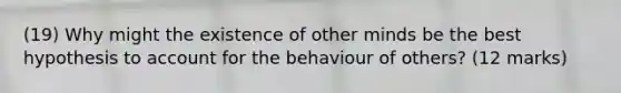 (19) Why might the existence of other minds be the best hypothesis to account for the behaviour of others? (12 marks)