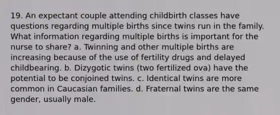 19. An expectant couple attending childbirth classes have questions regarding multiple births since twins run in the family. What information regarding multiple births is important for the nurse to share? a. Twinning and other multiple births are increasing because of the use of fertility drugs and delayed childbearing. b. Dizygotic twins (two fertilized ova) have the potential to be conjoined twins. c. Identical twins are more common in Caucasian families. d. Fraternal twins are the same gender, usually male.