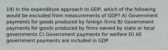 19) In the expenditure approach to GDP, which of the following would be excluded from measurements of GDP? A) Government payments for goods produced by foreign firms B) Government payments for goods produced by firms owned by state or local governments C) Government payments for welfare D) All government payments are included in GDP