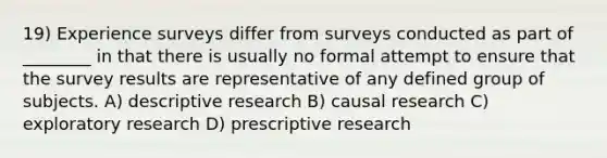 19) Experience surveys differ from surveys conducted as part of ________ in that there is usually no formal attempt to ensure that the survey results are representative of any defined group of subjects. A) descriptive research B) causal research C) exploratory research D) prescriptive research