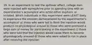 19. In an experiment to test the spillover effect, college men were injected with epinephrine prior to spending time with an experimenter's accomplice who acted either euphoric or irritated. Which individuals in this experiment were LEAST likely to experience the emotion demonstrated by the experimenter's accomplice? a) those who were led to think the injection would produce no physiological arousal b) those who were promised a large sum of money for participating in the experiment c) those who were told that the injection would cause them to become physiologically aroused d) those who were asked to run in place after receiving the injection