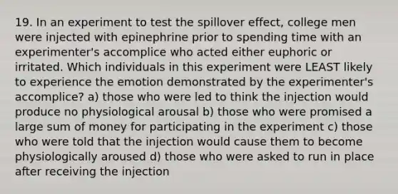 19. In an experiment to test the spillover effect, college men were injected with epinephrine prior to spending time with an experimenter's accomplice who acted either euphoric or irritated. Which individuals in this experiment were LEAST likely to experience the emotion demonstrated by the experimenter's accomplice? a) those who were led to think the injection would produce no physiological arousal b) those who were promised a large sum of money for participating in the experiment c) those who were told that the injection would cause them to become physiologically aroused d) those who were asked to run in place after receiving the injection