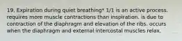 19. Expiration during quiet breathing* 1/1 is an active process. requires more muscle contractions than inspiration. is due to contraction of the diaphragm and elevation of the ribs. occurs when the diaphragm and external intercostal muscles relax.