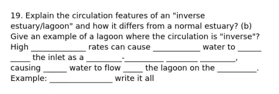 19. Explain the circulation features of an "inverse estuary/lagoon" and how it differs from a normal estuary? (b) Give an example of a lagoon where the circulation is "inverse"? High ______________ rates can cause ____________ water to ______ _____ the inlet as a _________-__________ ________ _________, causing ______ water to flow _____ the lagoon on the __________. Example: ________________ write it all