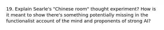 19. Explain Searle's "Chinese room" thought experiment? How is it meant to show there's something potentially missing in the functionalist account of the mind and proponents of strong AI?