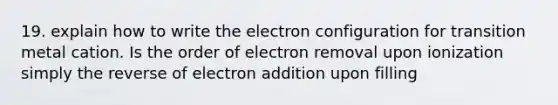 19. explain how to write the electron configuration for transition metal cation. Is the order of electron removal upon ionization simply the reverse of electron addition upon filling