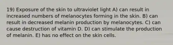 19) Exposure of the skin to ultraviolet light A) can result in increased numbers of melanocytes forming in the skin. B) can result in decreased melanin production by melanocytes. C) can cause destruction of vitamin D. D) can stimulate the production of melanin. E) has no effect on the skin cells.