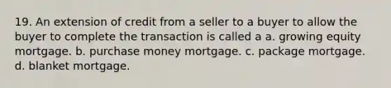 19. An extension of credit from a seller to a buyer to allow the buyer to complete the transaction is called a a. growing equity mortgage. b. purchase money mortgage. c. package mortgage. d. blanket mortgage.