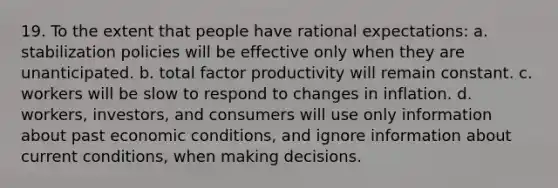 19. To the extent that people have rational expectations: a. stabilization policies will be effective only when they are unanticipated. b. total factor productivity will remain constant. c. workers will be slow to respond to changes in inflation. d. workers, investors, and consumers will use only information about past economic conditions, and ignore information about current conditions, when making decisions.