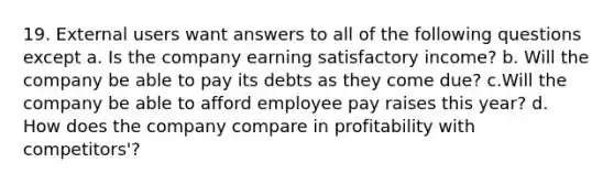 19. External users want answers to all of the following questions except a. Is the company earning satisfactory income? b. Will the company be able to pay its debts as they come due? c.Will the company be able to afford employee pay raises this year? d. How does the company compare in profitability with competitors'?