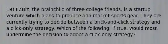 19) EZBiz, the brainchild of three college friends, is a startup venture which plans to produce and market sports gear. They are currently trying to decide between a brick-and-click strategy and a click-only strategy. Which of the following, if true, would most undermine the decision to adopt a click-only strategy?