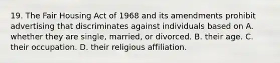 19. The Fair Housing Act of 1968 and its amendments prohibit advertising that discriminates against individuals based on A. whether they are single, married, or divorced. B. their age. C. their occupation. D. their religious affiliation.