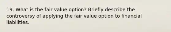 19. What is the fair value option? Briefly describe the controversy of applying the fair value option to financial liabilities.