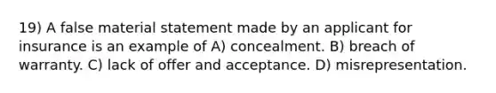 19) A false material statement made by an applicant for insurance is an example of A) concealment. B) breach of warranty. C) lack of offer and acceptance. D) misrepresentation.