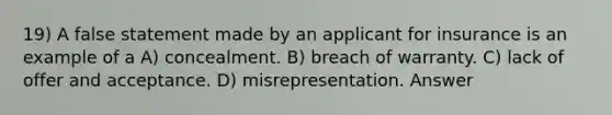 19) A false statement made by an applicant for insurance is an example of a A) concealment. B) breach of warranty. C) lack of offer and acceptance. D) misrepresentation. Answer