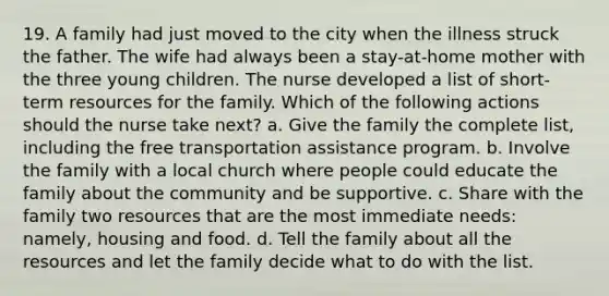 19. A family had just moved to the city when the illness struck the father. The wife had always been a stay-at-home mother with the three young children. The nurse developed a list of short-term resources for the family. Which of the following actions should the nurse take next? a. Give the family the complete list, including the free transportation assistance program. b. Involve the family with a local church where people could educate the family about the community and be supportive. c. Share with the family two resources that are the most immediate needs: namely, housing and food. d. Tell the family about all the resources and let the family decide what to do with the list.