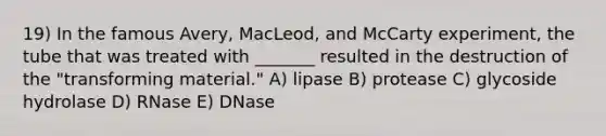 19) In the famous Avery, MacLeod, and McCarty experiment, the tube that was treated with _______ resulted in the destruction of the "transforming material." A) lipase B) protease C) glycoside hydrolase D) RNase E) DNase