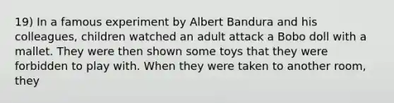 19) In a famous experiment by Albert Bandura and his colleagues, children watched an adult attack a Bobo doll with a mallet. They were then shown some toys that they were forbidden to play with. When they were taken to another room, they