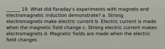 ______ 19. What did Faraday's experiments with magnets and electromagnetic induction demonstrate? a. Strong electromagnets make electric current b. Electric current is made when the magnetic field change c. Strong electric current makes electromagnets d. Magnetic fields are made when the electric field changes